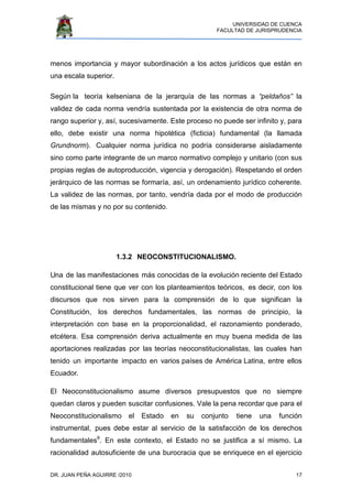 UNIVERSIDAD DE CUENCA
FACULTAD DE JURISPRUDENCIA
DR. JUAN PEÑA AGUIRRE /2010 17
menos importancia y mayor subordinación a los actos jurídicos que están en
una escala superior.
Según la teoría kelseniana de la jerarquía de las normas a “peldaños” la
validez de cada norma vendría sustentada por la existencia de otra norma de
rango superior y, así, sucesivamente. Este proceso no puede ser infinito y, para
ello, debe existir una norma hipotética (ficticia) fundamental (la llamada
Grundnorm). Cualquier norma jurídica no podría considerarse aisladamente
sino como parte integrante de un marco normativo complejo y unitario (con sus
propias reglas de autoproducción, vigencia y derogación). Respetando el orden
jerárquico de las normas se formaría, así, un ordenamiento jurídico coherente.
La validez de las normas, por tanto, vendría dada por el modo de producción
de las mismas y no por su contenido.
1.3.2 NEOCONSTITUCIONALISMO.
Una de las manifestaciones más conocidas de la evolución reciente del Estado
constitucional tiene que ver con los planteamientos teóricos, es decir, con los
discursos que nos sirven para la comprensión de lo que significan la
Constitución, los derechos fundamentales, las normas de principio, la
interpretación con base en la proporcionalidad, el razonamiento ponderado,
etcétera. Esa comprensión deriva actualmente en muy buena medida de las
aportaciones realizadas por las teorías neoconstitucionalistas, las cuales han
tenido un importante impacto en varios países de América Latina, entre ellos
Ecuador.
El Neoconstitucionalismo asume diversos presupuestos que no siempre
quedan claros y pueden suscitar confusiones. Vale la pena recordar que para el
Neoconstitucionalismo el Estado en su conjunto tiene una función
instrumental, pues debe estar al servicio de la satisfacción de los derechos
fundamentales9
. En este contexto, el Estado no se justifica a sí mismo. La
racionalidad autosuficiente de una burocracia que se enriquece en el ejercicio
 