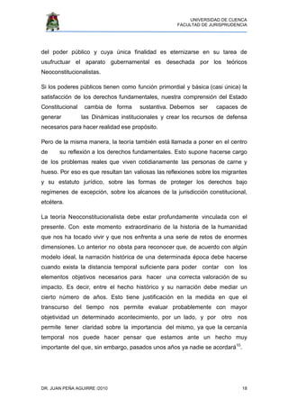UNIVERSIDAD DE CUENCA
FACULTAD DE JURISPRUDENCIA
DR. JUAN PEÑA AGUIRRE /2010 18
del poder público y cuya única finalidad es eternizarse en su tarea de
usufructuar el aparato gubernamental es desechada por los teóricos
Neoconstitucionalistas.
Si los poderes públicos tienen como función primordial y básica (casi única) la
satisfacción de los derechos fundamentales, nuestra comprensión del Estado
Constitucional cambia de forma sustantiva. Debemos ser capaces de
generar las Dinámicas institucionales y crear los recursos de defensa
necesarios para hacer realidad ese propósito.
Pero de la misma manera, la teoría también está llamada a poner en el centro
de su reflexión a los derechos fundamentales. Esto supone hacerse cargo
de los problemas reales que viven cotidianamente las personas de carne y
hueso. Por eso es que resultan tan valiosas las reflexiones sobre los migrantes
y su estatuto jurídico, sobre las formas de proteger los derechos bajo
regímenes de excepción, sobre los alcances de la jurisdicción constitucional,
etcétera.
La teoría Neoconstitucionalista debe estar profundamente vinculada con el
presente. Con este momento extraordinario de la historia de la humanidad
que nos ha tocado vivir y que nos enfrenta a una serie de retos de enormes
dimensiones. Lo anterior no obsta para reconocer que, de acuerdo con algún
modelo ideal, la narración histórica de una determinada época debe hacerse
cuando exista la distancia temporal suficiente para poder contar con los
elementos objetivos necesarios para hacer una correcta valoración de su
impacto. Es decir, entre el hecho histórico y su narración debe mediar un
cierto número de años. Esto tiene justificación en la medida en que el
transcurso del tiempo nos permite evaluar probablemente con mayor
objetividad un determinado acontecimiento, por un lado, y por otro nos
permite tener claridad sobre la importancia del mismo, ya que la cercanía
temporal nos puede hacer pensar que estamos ante un hecho muy
importante del que, sin embargo, pasados unos años ya nadie se acordará10
.
 