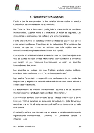 UNIVERSIDAD DE CUENCA
FACULTAD DE JURISPRUDENCIA
DR. JUAN PEÑA AGUIRRE /2010 19
1.4 CONVENIOS INTERNACIONALES:
Previo a ver la jerarquización de los tratados internacionales en nuestra
Constitución, se hace necesario ver su concepto:
Los Tratados: Son el instrumento privilegiado e inherente de las relaciones
internacionales. Suponen frente a la costumbre un factor de seguridad. Las
obligaciones se expresan por las partes de una forma muy precisa.
Frente a la costumbre los tratados permiten que todos los Estados que se van
a ver comprometidos por él participen en su elaboración. Otra ventaja de los
tratados es que sus normas se elaboran con más rapidez que las
consuetudinarias aunque éstas cristalizan con más rapidez.
Concepto de acuerdo internacional: Cuando se unen las opiniones o puntos de
vista de sujetos de orden jurídico internacional, sobre cuestiones o problemas
que surgen en sus relaciones internacionales se crean los acuerdos
internacionales, lato sensu.
Los acuerdos se realizan con una finalidad: producir efectos jurídicos,
establecer “compromisos de honor”, “acuerdos convencionales”.
Los sujetos “acuerdan”, comprometiéndose recíprocamente, a cumplir las
obligaciones y respetar los derechos contenidos en un instrumento escrito o
establecidos verbalmente.
La denominación de “tratados internacionales” equivale a la de “acuerdos
internacionales” que producen efectos jurídicos interacionales.11
La Convención de Viena sobre Derecho de los Tratados entró en vigor el 27 de
Enero de 1980 al cumplirse las exigencias del artículo 84. Esta Convención
constituye hoy en día el texto convencional codificador fundamental en toda
esta materia.
Constitución o Carta, son términos que se refieren a tratados constitutivos de
organizaciones internacionales. Convenio o Convención tienden a
utilizarse para
 