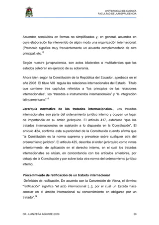 UNIVERSIDAD DE CUENCA
FACULTAD DE JURISPRUDENCIA
DR. JUAN PEÑA AGUIRRE /2010 20
Acuerdos concluidos en formas no simplificadas y, en general, acuerdos en
cuya elaboración ha intervenido de algún modo una organización internacional.
(Protocolo significa muy frecuentemente un acuerdo complementario de otro
principal, etc.12
Según nuestra jurisprudencia, son actos bilaterales o multilaterales que los
estados celebran en ejercicio de su soberanía.
Ahora bien según la Constitución de la República del Ecuador, aprobada en el
año 2008 El título VIII regula las relaciones internacionales del Estado. Título
que contiene tres capítulos referidos a “los principios de las relaciones
internacionales”, los “tratados e instrumentos internacionales” y “la integración
latinoamericana”13.
Jerarquía normativa de los tratados internacionales.- Los tratados
internacionales son parte del ordenamiento jurídico interno y ocupan un lugar
de importancia en su orden jerárquico. El artículo 417, establece “que los
tratados internacionales se sujetarán a lo dispuesto en la Constitución”. El
artículo 424, confirma esta superioridad de la Constitución cuando afirma que
“la Constitución es la norma suprema y prevalece sobre cualquier otra del
ordenamiento jurídico”. El artículo 425, describe el orden jerárquico como vimos
anteriormente, de aplicación en el derecho interno, en el cual los tratados
internacionales se sitúan, en concordancia con los artículos anteriores, por
debajo de la Constitución y por sobre toda otra norma del ordenamiento jurídico
interno.
Procedimiento de ratificación de un tratado internacional
Definición de ratificación, De acuerdo con la Convención de Viena, el término
“ratificación” significa “el acto internacional [...], por el cual un Estado hace
constar en el ámbito internacional su consentimiento en obligarse por un
tratado”.14
 