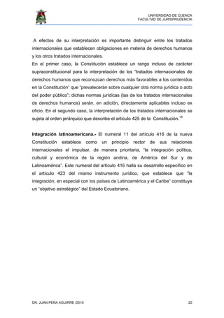 UNIVERSIDAD DE CUENCA
FACULTAD DE JURISPRUDENCIA
DR. JUAN PEÑA AGUIRRE /2010 22
A efectos de su interpretación es importante distinguir entre los tratados
internacionales que establecen obligaciones en materia de derechos humanos
y los otros tratados internacionales.
En el primer caso, la Constitución establece un rango incluso de carácter
supraconstitucional para la interpretación de los “tratados internacionales de
derechos humanos que reconozcan derechos más favorables a los contenidos
en la Constitución” que “prevalecerán sobre cualquier otra norma jurídica o acto
del poder público”; dichas normas jurídicas (las de los tratados internacionales
de derechos humanos) serán, en adición, directamente aplicables incluso ex
oficio. En el segundo caso, la interpretación de los tratados internacionales se
sujeta al orden jerárquico que describe el artículo 425 de la Constitución.15
Integración latinoamericana.- El numeral 11 del artículo 416 de la nueva
Constitución establece como un principio rector de sus relaciones
internacionales el impulsar, de manera prioritaria, “la integración política,
cultural y económica de la región andina, de América del Sur y de
Latinoamérica”. Este numeral del artículo 416 halla su desarrollo específico en
el artículo 423 del mismo instrumento jurídico, que establece que “la
integración, en especial con los países de Latinoamérica y el Caribe” constituye
un “objetivo estratégico” del Estado Ecuatoriano.
 
