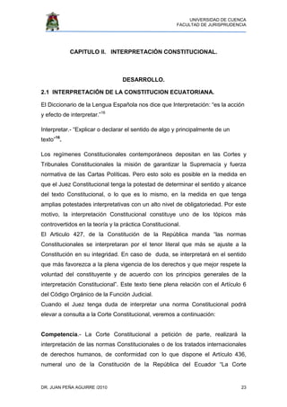 UNIVERSIDAD DE CUENCA
FACULTAD DE JURISPRUDENCIA
DR. JUAN PEÑA AGUIRRE /2010 23
CAPITULO II. INTERPRETACIÓN CONSTITUCIONAL.
DESARROLLO.
2.1 INTERPRETACIÓN DE LA CONSTITUCION ECUATORIANA.
El Diccionario de la Lengua Española nos dice que Interpretación: “es la acción
y efecto de interpretar.”16
Interpretar.- “Explicar o declarar el sentido de algo y principalmente de un
texto”16
.
Los regímenes Constitucionales contemporáneos depositan en las Cortes y
Tribunales Constitucionales la misión de garantizar la Supremacía y fuerza
normativa de las Cartas Políticas. Pero esto solo es posible en la medida en
que el Juez Constitucional tenga la potestad de determinar el sentido y alcance
del texto Constitucional, o lo que es lo mismo, en la medida en que tenga
amplias potestades interpretativas con un alto nivel de obligatoriedad. Por este
motivo, la interpretación Constitucional constituye uno de los tópicos más
controvertidos en la teoría y la práctica Constitucional.
El Articulo 427, de la Constitución de la República manda “las normas
Constitucionales se interpretaran por el tenor literal que más se ajuste a la
Constitución en su integridad. En caso de duda, se interpretará en el sentido
que más favorezca a la plena vigencia de los derechos y que mejor respete la
voluntad del constituyente y de acuerdo con los principios generales de la
interpretación Constitucional”. Este texto tiene plena relación con el Artículo 6
del Código Orgánico de la Función Judicial.
Cuando el Juez tenga duda de interpretar una norma Constitucional podrá
elevar a consulta a la Corte Constitucional, veremos a continuación:
Competencia.- La Corte Constitucional a petición de parte, realizará la
interpretación de las normas Constitucionales o de los tratados internacionales
de derechos humanos, de conformidad con lo que dispone el Artículo 436,
numeral uno de la Constitución de la República del Ecuador “La Corte
 