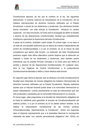 UNIVERSIDAD DE CUENCA
FACULTAD DE JURISPRUDENCIA
DR. JUAN PEÑA AGUIRRE /2010 24
Constitucional ejercerá, de las que le confiera en la ley, las siguientes
atribuciones: 1) máxima instancia de interpretación de la Constitución, de los
tratados internacionales de derechos humanos ratificados por el Estado
Ecuatoriano, a través de sus dictámenes y sentencias. Sus decisiones tendrán
fuerza vinculante”, con éste artículo la Constitución introduce un cambio
sustancial, con esta innovación, la Corte será la encargada de definir el sentido
y alcance de las disposiciones constitucionales, facultad que probablemente
contribuirá a garantizar la Supremacía del texto Constitucional.
A pesar de lo anterior, subsisten cuatro dudas: En primer lugar, no es claro si
se trata de una facultad autónoma que se ejerce de manera independiente del
control de Constitucionalidad, o si por el contrario, es en el marco de esta
competencia que ejerce esta función. La redacción del texto Constitucional
pareciera sugerir esta última alternativa cuando dispone que la atribución se
realizará a través de los dictámenes y sentencias; pero también podría
entenderse que es posible formular consultas a la Corte para que defina el
sentido y alcance de las disposiciones Constitucionales. En cualquier caso,
será la Ley Orgánica de Control Constitucional y la jurisprudencia
Constitucional las llamadas a definir y hacer efectiva esta función.
En segundo lugar llama la atención que se atribuya a la Corte Constitucional la
facultad para interpretar de manera obligatoria los tratados internacionales de
derechos humanos ratificados por el Estado Ecuatoriano. Resulta realmente
dudoso que un tribunal nacional pueda dictar a la comunidad internacional su
propia interpretación, cuando precisamente se trata de instrumentos que han
sido producidos y aprobados por la comunidad internacional en su conjunto.
En tercer lugar, cabe preguntarse si la facultad de interpretación obligatoria de
la Carta es suficiente para garantizar el proceso de Constitucionalización del
sistema jurídico, o si por el contrario se le ha debido atribuir también, la de
realizar la interpretación Constitucional de las normas jurídicas
infraconstitucionales. Aparentemente, la Constitución ofrece una respuesta
clara al disponer expresamente que a la Asamblea Nacional le corresponde
interpretar las leyes “con carácter generalmente obligatorio” (Art. 120.6); sin
 