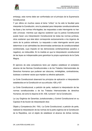 UNIVERSIDAD DE CUENCA
FACULTAD DE JURISPRUDENCIA
DR. JUAN PEÑA AGUIRRE /2010 25
embargo, esta norma debe ser confrontada con el principio de la Supremacía
Constitucional.
Y por último en muchos casos el tema “crítico” no ha sido la facultad para
interpretar la Constitución, sino la potestad para interpretar constitucionalmente
las leyes y las normas infra-legales; las respuestas a este interrogante no han
sido unívocas: mientras que algunos sostienen que la justicia Constitucional
puede hacer una interpretación Constitucional de todas las normas jurídicas,
otros sostienen que ésta labor corresponde exclusivamente a los órganos de
cierre de la justicia ordinaria. La respuesta a este interrogante servirá para
determinar si son admisibles las denominadas sentencias de constitucionalidad
condicionada, cuyo impacto en las democracias contemporáneas (positivo o
negativo), es indiscutible. En la medida en que la interpretación constitucional
de las leyes es indispensable para garantizar la propia supremacía de la Carta
Magna.
El ejercicio de esta competencia tiene por objetivo establecer el verdadero
alcance de las Normas Constitucionales o de los Tratados Internacionales de
Derechos Humanos que pudieran ser obscuras, ininteligibles, contradictorias,
dudosas o contener vacios que impidan su efectiva aplicación.
La Corte Constitucional observará los principios de aplicación e interpretación
establecidos en la Constitución en sus artículos: 426 y 427.
La Corte Constitucional, a petición de parte, realizará la interpretación de las
normas constitucionales o de los Tratados Internacionales de derechos
Humanos, tal como lo dispone el Art. 436, numeral 1 de la Constitución.
La Ley Orgánica de Garantías Jurisdiccionales y Control Constitucional en su
Capítulo III de Acción de interpretación dice:
Objeto y Competencia (Art. 154).- La Corte Constitucional, a petición de parte,
realizará la interpretación de las normas de la parte orgánica de la Constitución
de la República, con el objeto de establecer el alcance de dichas normas,
 