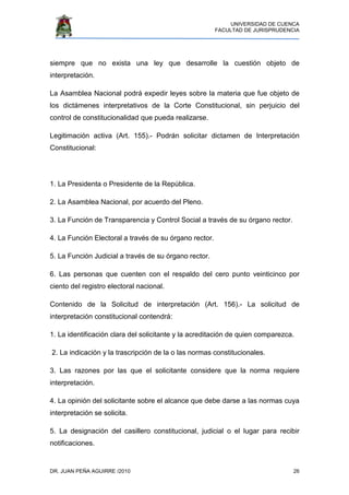 UNIVERSIDAD DE CUENCA
FACULTAD DE JURISPRUDENCIA
DR. JUAN PEÑA AGUIRRE /2010 26
siempre que no exista una ley que desarrolle la cuestión objeto de
interpretación.
La Asamblea Nacional podrá expedir leyes sobre la materia que fue objeto de
los dictámenes interpretativos de la Corte Constitucional, sin perjuicio del
control de constitucionalidad que pueda realizarse.
Legitimación activa (Art. 155).- Podrán solicitar dictamen de Interpretación
Constitucional:
1. La Presidenta o Presidente de la República.
2. La Asamblea Nacional, por acuerdo del Pleno.
3. La Función de Transparencia y Control Social a través de su órgano rector.
4. La Función Electoral a través de su órgano rector.
5. La Función Judicial a través de su órgano rector.
6. Las personas que cuenten con el respaldo del cero punto veinticinco por
ciento del registro electoral nacional.
Contenido de la Solicitud de interpretación (Art. 156).- La solicitud de
interpretación constitucional contendrá:
1. La identificación clara del solicitante y la acreditación de quien comparezca.
2. La indicación y la trascripción de la o las normas constitucionales.
3. Las razones por las que el solicitante considere que la norma requiere
interpretación.
4. La opinión del solicitante sobre el alcance que debe darse a las normas cuya
interpretación se solicita.
5. La designación del casillero constitucional, judicial o el lugar para recibir
notificaciones.
 