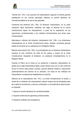 UNIVERSIDAD DE CUENCA
FACULTAD DE JURISPRUDENCIA
DR. JUAN PEÑA AGUIRRE /2010 27
Trámite (Art. 157).- Las acciones de Interpretación seguirán el trámite general
establecido en las normas generales relativas al control abstracto de
Constitucionalidad en lo que le sea aplicable.
Contenido del dictamen (Art. 158).- El dictamen interpretativo, en su parte
resolutiva, fijará claramente, mediante una regla, el alcance de la norma
constitucional objeto de interpretación, a partir de la explicación de los
argumentos constitucionales y los métodos hermenéuticos que sirvan para
fundamentarla.
Naturaleza y efectos del dictamen interpretativo (Art. 159).- Los dictámenes
Interpretativos de la Corte Constitucional tienen carácter vinculante general
desde el momento de su publicación en el Registro Oficial.
Mayoría para decidir (Art. 160).- La promulgación de un dictamen interpretativo
requiere el voto conforme de siete de las juezas o jueces de la Corte
Constitucional. Expedido el dictamen, se publicará inmediatamente en el
Registro Oficial.
Cuando el Pleno de la Corte en su sentencia o dictamen interpretativo se
aparte de la regla interpretativa fijada, podrá hacerlo solo con el voto conforme
de por lo menos siete juezas o jueces, quienes deberán explicar y argumentar
justificadamente las razones de su decisión, con base en los métodos de
interpretación constitucional establecidos en esta ley.
Alcance de la interpretación (Art. 161).- La Corte Constitucional no podrá, a
través de un dictamen de interpretación, ejercer ninguna de las facultades para
las cuales la Constitución y esta ley contemplan un procedimiento determinado,
en especial:
1. Ejercer el control abstracto de constitucionalidad.
2. Expedir sentencias de garantías jurisdiccionales.
3. Resolver conflictos de competencia.
 