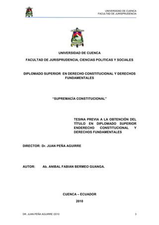 UNIVERSIDAD DE CUENCA
FACULTAD DE JURISPRUDENCIA
DR. JUAN PEÑA AGUIRRE /2010 3
UNIVERSIDAD DE CUENCA
FACULTAD DE JURISPRUDENCIA, CIENCIAS POLITICAS Y SOCIALES
DIPLOMADO SUPERIOR EN DERECHO CONSTITUCIONAL Y DERECHOS
FUNDAMENTALES
“SUPREMACÍA CONSTITUCIONAL”
TESINA PREVIA A LA OBTENCIÓN DEL
TÍTULO EN DIPLOMADO SUPERIOR
ENDERECHO CONSTITUCIONAL Y
DERECHOS FUNDAMENTALES
DIRECTOR: Dr. JUAN PEÑA AGUIRRE
AUTOR: Ab. ANIBAL FABIAN BERMEO GUANGA.
CUENCA – ECUADOR
2010
 