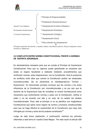 UNIVERSIDAD DE CUENCA
FACULTAD DE JURISPRUDENCIA
DR. JUAN PEÑA AGUIRRE /2010 30
* Principio de Proporcionalidad
* Ponderación (formula del peso)
Articulo 3 Ley Orgánica * Interpretación Evolutivo Dinámico
De Garantías Jurisdiccionales * Interpretación Sistemática
Y Control Constitucional. * Interpretación Teológica
* Interpretación Literal
* Otros métodos de interpretación:
(Principios generales del derecho y equidad, unidad, concordancia práctica, eficacia integradora, fuerza
normativa y adaptación)
2.2 CONFLICTO ENTRE NORMA CONSTITUCIONAL FRENTE A NORMAS
DE DISTINTA JERARQUIA.
Es absolutamente necesario para que se cumpla el Principio de Supremacía
Constitucional. Para que su vigencia quede garantizada es necesario que
exista un órgano facultando a realizarlo mediante: procedimientos que
confronten normas, actos disposiciones, con la Constitución, Ante la presencia
de conflictos entre ellos que vulnere la Constitución podrán ser declarados
inconstitucionales. Se ve claramente la interdependencia “Control –
Supremacía”. El mencionado principio concluye que las normas y los actos
infractorios de la Constitución son inconstitucionales y es por eso que la
doctrina de la Supremacía forja de inmediato el control Constitucional como
mecanismo que confrontando normas y actos con la Constitución, verifica si
están o no de acuerdo con ella y en caso de no estarlo los declara
inconstitucionales. Poco vale el principio si no se planifica una magistratura
Constitucional que opere como órgano de control y procesos constitucionales
para que se haga efectiva la superioridad de la Constitución que haya sido
infringida por normas y actos de los poderes constituidos18.
Luego de esta breve explicación, a continuación veremos los artículos
referentes a este tema en nuestra Carta Magna. Por esta razón el articulo 428
 