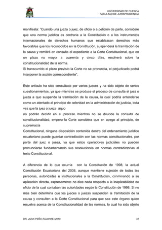 UNIVERSIDAD DE CUENCA
FACULTAD DE JURISPRUDENCIA
DR. JUAN PEÑA AGUIRRE /2010 31
manifiesta: “Cuando una jueza o juez, de oficio o a petición de parte, considere
que una norma jurídica es contraria a la Constitución o a los instrumentos
internacionales de derechos humanos que establezcan derechos más
favorables que los reconocidos en la Constitución, suspenderá la tramitación de
la causa y remitirá en consulta el expediente a la Corte Constitucional, que en
un plazo no mayor a cuarenta y cinco días, resolverá sobre la
constitucionalidad de la norma.
Si transcurrido el plazo previsto la Corte no se pronuncia, el perjudicado podrá
interponer la acción correspondiente”.
Este artículo ha sido consultado por varios jueces y ha sido objeto de serios
cuestionamientos, ya que mientras se produce el proceso de consulta el juez o
jueza a quo suspende la tramitación de la causa, lo cual podría entenderse
como un atentado al principio de celeridad en la administración de justicia, toda
vez que la juez o jueza aquo
no podrán decidir en el proceso mientras no se dilucide la consulta de
constitucionalidad; empero la Corte considera que en apego al principio, de
supremacía
Constitucional, ninguna disposición contenida dentro del ordenamiento jurídico
ecuatoriano puede guardar contradicción con las normas constitucionales, por
parte del juez o jueza, ya que estos operadores judiciales no pueden
pronunciarse fundamentando sus resoluciones en normas contradictorias al
texto Constitucional.
A diferencia de lo que ocurría con la Constitución de 1998, la actual
Constitución Ecuatoriana del 2008, aunque mantiene sujeción de todas las
personas, autoridades e institucionales a la Constitución, conminando a su
aplicación directa, expresamente no dice nada respecto a la inaplicabilidad de
oficio de la cual contaban las autoridades según la Constitución de 1998. Si no
más bien determina que los jueces o juezas suspenden la tramitación de la
causa y consulten a la Corte Constitucional para que sea este órgano quien
resuelva acerca de la Constitucionalidad de las normas, lo cual ha sido objeto
 