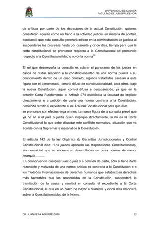 UNIVERSIDAD DE CUENCA
FACULTAD DE JURISPRUDENCIA
DR. JUAN PEÑA AGUIRRE /2010 32
de críticas por parte de los detractores de la actual Constitución, quienes
consideran aquello como un freno a la actividad judicial en materia de control,
asociando que esta consulta generará retraso en la administración de justicia al
suspenderse los procesos hasta por cuarenta y cinco días, tiempo para que la
corte constitucional se pronuncie respecto a la Constitucional se pronuncie
respecto a la Constitucionalidad o no de la norma19
El rol que desempeña la consulta es aclarar el panorama de los jueces en
casos de dudas respecto a la constitucionalidad de una norma puesta a su
conocimiento dentro de un caso concreto; algunos tratadistas asocian a esta
figura con el denominado control difuso de constitucionalidad, para otros, bajo
la nueva Constitución, aquel control difuso a desaparecido, ya que en la
anterior Carta Fundamental el Articulo 274 establecía la facultad de implicar
directamente o a petición de parte una norma contraria a la Constitución,
debiendo remitir el expediente al ex Tribunal Constitucional para que éste
se pronuncie con efectos erga omnes. La nueva figura de la consulta prevé que
ya no se a el juez o jueza quien inaplique directamente, si no es la Corte
Constitucional la que debe dilucidar este conflicto normativo, situación que va
acorde con la Supremacía material de la Constitución.
El artículo 142 de la ley Orgánica de Garantías Jurisdiccionales y Control
Constitucional dice: “Los jueces aplicarán las disposiciones Constitucionales,
sin necesidad que se encuentren desarrolladas en otras normas de menor
jerarquía………
En consecuencia cualquier juez o juez o a petición de parte, sólo si tiene duda
razonable y motivada de una norma jurídica es contraria a la Constitución o a
los Tratados Internacionales de derechos humanos que establezcan derechos
más favorables que los reconocidos en la Constitución, suspenderá la
tramitación de la causa y remitirá en consulta el expediente a la Corte
Constitucional, la que en un plazo no mayor a cuarenta y cinco días resolverá
sobre la Constitucionalidad de la Norma.
 