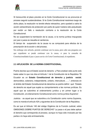 UNIVERSIDAD DE CUENCA
FACULTAD DE JURISPRUDENCIA
DR. JUAN PEÑA AGUIRRE /2010 33
Si transcurrido el plazo previsto en la Corte Constitucional no se pronuncia el
proceso seguirá sustanciándose. Si la Corte Constitucional resolviera luego de
dicho plazo, la resolución no tendrá efecto retroactivo, pero quedará a salvo la
acción extraordinaria de protección por parte de quien hubiera sido perjudicado
por recibir un fallo o resolución contraria a la resolución de la Corte
Constitucional.
No se suspenderá la tramitación de la causa, si la norma jurídica impugnada
por juez o jueza es resuelta en sentencia.
El tiempo de suspensión de la causa no se computará para efectos de la
prescripción de la acción o del proceso.
Sin embargo este artículo, permite continuar con la causa, pero cabe una pregunta con
que expediente se puede continuar con la causa, si para la consulta de
Constitucionalidad el juez o jueza envía a la Corte Constitucional, el expediente.
2.3 APLICACIÓN DE LA NORMA CONSTITUCIONAL.
Podría decirse que el Estado social de derecho y Para analizar este punto solo
basta saber lo que nos dice el Artículo 1 de la Constitución de la República “El
Ecuador es un Estado Constitucional de derecho y justicia social,
democrático, soberano, independiente, unitario, intercultural…….”, entonces en
el ámbito del Estado Constitucional de derechos se podría definir qué: “Estado
de derecho es aquel que sujeta su comportamiento a las normas jurídicas. Es
aquel que se subordina al ordenamiento jurídico y en primer lugar a la
Constitución, al ordenamiento Constitucional como norma jurídica Suprema”.
Justicia.- es aquel que se subordina a la Constitución como norma Suprema,
como lo manda el artículo 424 y siguientes de la Constitución de la República.
Es así que el Artículo 140 del código Orgánico de la Función Judicial, sobre
OMISIONES SOBRE PUNTOS DE DERECHO” La jueza o el juez debe aplicar
el derecho que corresponda al proceso, aunque no haya sido invocado por las
partes o lo haya sido erróneamente.
 