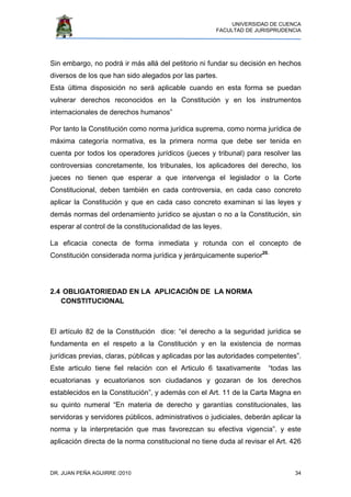 UNIVERSIDAD DE CUENCA
FACULTAD DE JURISPRUDENCIA
DR. JUAN PEÑA AGUIRRE /2010 34
Sin embargo, no podrá ir más allá del petitorio ni fundar su decisión en hechos
diversos de los que han sido alegados por las partes.
Esta última disposición no será aplicable cuando en esta forma se puedan
vulnerar derechos reconocidos en la Constitución y en los instrumentos
internacionales de derechos humanos”
Por tanto la Constitución como norma jurídica suprema, como norma jurídica de
máxima categoría normativa, es la primera norma que debe ser tenida en
cuenta por todos los operadores jurídicos (jueces y tribunal) para resolver las
controversias concretamente, los tribunales, los aplicadores del derecho, los
jueces no tienen que esperar a que intervenga el legislador o la Corte
Constitucional, deben también en cada controversia, en cada caso concreto
aplicar la Constitución y que en cada caso concreto examinan si las leyes y
demás normas del ordenamiento jurídico se ajustan o no a la Constitución, sin
esperar al control de la constitucionalidad de las leyes.
La eficacia conecta de forma inmediata y rotunda con el concepto de
Constitución considerada norma jurídica y jerárquicamente superior20.
2.4 OBLIGATORIEDAD EN LA APLICACIÓN DE LA NORMA
CONSTITUCIONAL
El artículo 82 de la Constitución dice: “el derecho a la seguridad jurídica se
fundamenta en el respeto a la Constitución y en la existencia de normas
jurídicas previas, claras, públicas y aplicadas por las autoridades competentes”.
Este articulo tiene fiel relación con el Articulo 6 taxativamente “todas las
ecuatorianas y ecuatorianos son ciudadanos y gozaran de los derechos
establecidos en la Constitución”, y además con el Art. 11 de la Carta Magna en
su quinto numeral “En materia de derecho y garantías constitucionales, las
servidoras y servidores públicos, administrativos o judiciales, deberán aplicar la
norma y la interpretación que mas favorezcan su efectiva vigencia”. y este
aplicación directa de la norma constitucional no tiene duda al revisar el Art. 426
 