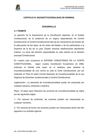 UNIVERSIDAD DE CUENCA
FACULTAD DE JURISPRUDENCIA
DR. JUAN PEÑA AGUIRRE /2010 36
CAPITULO III .INCONSTITUCIONALIDAD DE NORMAS.
DESARROLLO
3.1 TRAMITE
La garantía de la Supremacía de la Constitución depende, en el Estado
Constitucional, de la existencia de un órgano especializado de Control
Constitucional; el Control Constitucional trata de los mecanismos de revisión de
la adecuación de las leyes, de los actos del Estado o de los particulares a la
Suprema de la ley de un país. Existen diversas clasificaciones atendiendo
criterios. La rama del derecho especializada en este estudio es el derecho
procesal Constitucional.
En nuestro país ocupamos el SISTEMA CONCETRADO EN LA CORTE
CONSTITUCIONAL, según nuestra Constitución Ecuatoriana de 2008,
entonces el trámite ante quien se lo realizara para declarar la
inconstitucionalidad de una norma es ante la Corte Constitucional, por así
ordenarlo el Título III sobre Control Abstracto de Constitucionalidad de la Ley
Orgánica de Garantías Jurisdiccionales y Control Constitucional.
Legitimación.- La demanda de inconstitucionalidad puede ser propuesta por
cualquier persona, individual o colectiva.
Plazo.- El plazo para interponer las acciones de inconstitucionalidad se regirá
por las siguientes reglas:
1.- Por razones de contenido, las acciones pueden ser interpuestas en
cualquier momento.
2.- Por razones de forma, las acciones pueden ser interpuestas dentro del año
siguiente a su entrada vigencia.
 