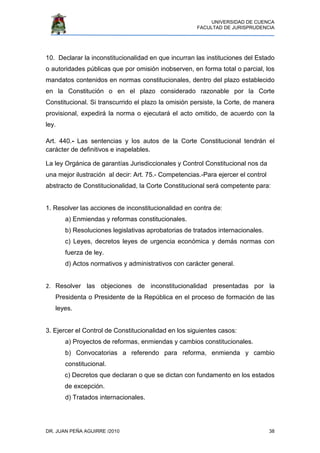UNIVERSIDAD DE CUENCA
FACULTAD DE JURISPRUDENCIA
DR. JUAN PEÑA AGUIRRE /2010 38
10. Declarar la inconstitucionalidad en que incurran las instituciones del Estado
o autoridades públicas que por omisión inobserven, en forma total o parcial, los
mandatos contenidos en normas constitucionales, dentro del plazo establecido
en la Constitución o en el plazo considerado razonable por la Corte
Constitucional. Si transcurrido el plazo la omisión persiste, la Corte, de manera
provisional, expedirá la norma o ejecutará el acto omitido, de acuerdo con la
ley.
Art. 440.- Las sentencias y los autos de la Corte Constitucional tendrán el
carácter de definitivos e inapelables.
La ley Orgánica de garantías Jurisdiccionales y Control Constitucional nos da
una mejor ilustración al decir: Art. 75.- Competencias.-Para ejercer el control
abstracto de Constitucionalidad, la Corte Constitucional será competente para:
1. Resolver las acciones de inconstitucionalidad en contra de:
a) Enmiendas y reformas constitucionales.
b) Resoluciones legislativas aprobatorias de tratados internacionales.
c) Leyes, decretos leyes de urgencia económica y demás normas con
fuerza de ley.
d) Actos normativos y administrativos con carácter general.
2. Resolver las objeciones de inconstitucionalidad presentadas por la
Presidenta o Presidente de la República en el proceso de formación de las
leyes.
3. Ejercer el Control de Constitucionalidad en los siguientes casos:
a) Proyectos de reformas, enmiendas y cambios constitucionales.
b) Convocatorias a referendo para reforma, enmienda y cambio
constitucional.
c) Decretos que declaran o que se dictan con fundamento en los estados
de excepción.
d) Tratados internacionales.
 