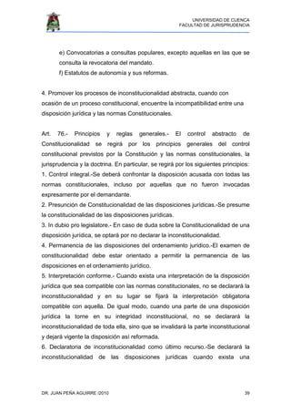 UNIVERSIDAD DE CUENCA
FACULTAD DE JURISPRUDENCIA
DR. JUAN PEÑA AGUIRRE /2010 39
e) Convocatorias a consultas populares, excepto aquellas en las que se
consulta la revocatoria del mandato.
f) Estatutos de autonomía y sus reformas.
4. Promover los procesos de inconstitucionalidad abstracta, cuando con
ocasión de un proceso constitucional, encuentre la incompatibilidad entre una
disposición jurídica y las normas Constitucionales.
Art. 76.- Principios y reglas generales.- El control abstracto de
Constitucionalidad se regirá por los principios generales del control
constitucional previstos por la Constitución y las normas constitucionales, la
jurisprudencia y la doctrina. En particular, se regirá por los siguientes principios:
1. Control integral.-Se deberá confrontar la disposición acusada con todas las
normas constitucionales, incluso por aquellas que no fueron invocadas
expresamente por el demandante.
2. Presunción de Constitucionalidad de las disposiciones jurídicas.-Se presume
la constitucionalidad de las disposiciones jurídicas.
3. In dubio pro legislatore.- En caso de duda sobre la Constitucionalidad de una
disposición jurídica, se optará por no declarar la inconstitucionalidad.
4. Permanencia de las disposiciones del ordenamiento jurídico.-El examen de
constitucionalidad debe estar orientado a permitir la permanencia de las
disposiciones en el ordenamiento jurídico.
5. Interpretación conforme.- Cuando exista una interpretación de la disposición
jurídica que sea compatible con las normas constitucionales, no se declarará la
inconstitucionalidad y en su lugar se fijará la interpretación obligatoria
compatible con aquella. De igual modo, cuando una parte de una disposición
jurídica la torne en su integridad inconstitucional, no se declarará la
inconstitucionalidad de toda ella, sino que se invalidará la parte inconstitucional
y dejará vigente la disposición así reformada.
6. Declaratoria de inconstitucionalidad como último recurso.-Se declarará la
inconstitucionalidad de las disposiciones jurídicas cuando exista una
 