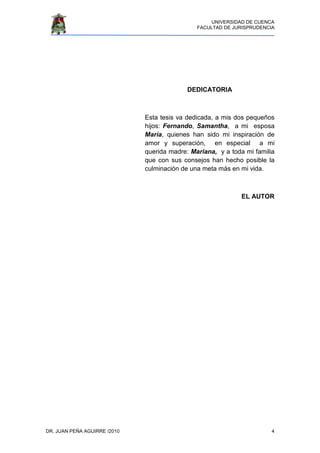 UNIVERSIDAD DE CUENCA
FACULTAD DE JURISPRUDENCIA
DR. JUAN PEÑA AGUIRRE /2010 4
DEDICATORIA
Esta tesis va dedicada, a mis dos pequeños
hijos: Fernando, Samantha, a mi esposa
María, quienes han sido mi inspiración de
amor y superación, en especial a mi
querida madre: Mariana, y a toda mi familia
que con sus consejos han hecho posible la
culminación de una meta más en mi vida.
EL AUTOR
 