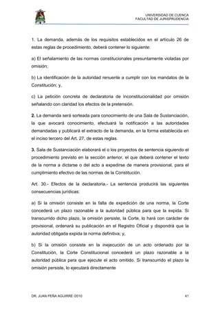 UNIVERSIDAD DE CUENCA
FACULTAD DE JURISPRUDENCIA
DR. JUAN PEÑA AGUIRRE /2010 41
1. La demanda, además de los requisitos establecidos en el artículo 26 de
estas reglas de procedimiento, deberá contener lo siguiente:
a) El señalamiento de las normas constitucionales presuntamente violadas por
omisión;
b) La identificación de la autoridad renuente a cumplir con los mandatos de la
Constitución; y,
c) La petición concreta de declaratoria de inconstitucionalidad por omisión
señalando con claridad los efectos de la pretensión.
2. La demanda será sorteada para conocimiento de una Sala de Sustanciación,
la que avocará conocimiento, efectuará la notificación a las autoridades
demandadas y publicará el extracto de la demanda, en la forma establecida en
el inciso tercero del Art. 27, de estas reglas.
3. Sala de Sustanciación elaborará el o los proyectos de sentencia siguiendo el
procedimiento previsto en la sección anterior, el que deberá contener el texto
de la norma a dictarse o del acto a expedirse de manera provisional, para el
cumplimiento efectivo de las normas de la Constitución.
Art. 30.- Efectos de la declaratoria.- La sentencia producirá las siguientes
consecuencias jurídicas:
a) Si la omisión consiste en la falta de expedición de una norma, la Corte
concederá un plazo razonable a la autoridad pública para que la expida. Si
transcurrido dicho plazo, la omisión persiste, la Corte, lo hará con carácter de
provisional, ordenará su publicación en el Registro Oficial y dispondrá que la
autoridad obligada expida la norma definitiva; y,
b) Si la omisión consiste en la inejecución de un acto ordenado por la
Constitución, la Corte Constitucional concederá un plazo razonable a la
autoridad pública para que ejecute el acto omitido. Si transcurrido el plazo la
omisión persiste, lo ejecutará directamente
 