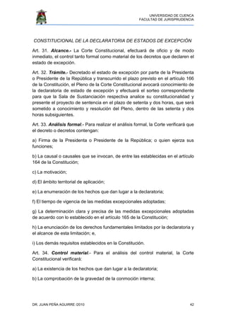 UNIVERSIDAD DE CUENCA
FACULTAD DE JURISPRUDENCIA
DR. JUAN PEÑA AGUIRRE /2010 42
CONSTITUCIONAL DE LA DECLARATORIA DE ESTADOS DE EXCEPCIÓN
Art. 31. Alcance.- La Corte Constitucional, efectuará de oficio y de modo
inmediato, el control tanto formal como material de los decretos que declaren el
estado de excepción.
Art. 32. Trámite.- Decretado el estado de excepción por parte de la Presidenta
o Presidente de la República y transcurrido el plazo previsto en el artículo 166
de la Constitución, el Pleno de la Corte Constitucional avocará conocimiento de
la declaratoria de estado de excepción y efectuará el sorteo correspondiente
para que la Sala de Sustanciación respectiva analice su constitucionalidad y
presente el proyecto de sentencia en el plazo de setenta y dos horas, que será
sometido a conocimiento y resolución del Pleno, dentro de las setenta y dos
horas subsiguientes.
Art. 33. Análisis formal.- Para realizar el análisis formal, la Corte verificará que
el decreto o decretos contengan:
a) Firma de la Presidenta o Presidente de la República; o quien ejerza sus
funciones;
b) La causal o causales que se invocan, de entre las establecidas en el artículo
164 de la Constitución;
c) La motivación;
d) El ámbito territorial de aplicación;
e) La enumeración de los hechos que dan lugar a la declaratoria;
f) El tiempo de vigencia de las medidas excepcionales adoptadas;
g) La determinación clara y precisa de las medidas excepcionales adoptadas
de acuerdo con lo establecido en el artículo 165 de la Constitución;
h) La enunciación de los derechos fundamentales limitados por la declaratoria y
el alcance de esta limitación; e,
i) Los demás requisitos establecidos en la Constitución.
Art. 34. Control material.- Para el análisis del control material, la Corte
Constitucional verificará:
a) La existencia de los hechos que dan lugar a la declaratoria;
b) La comprobación de la gravedad de la conmoción interna;
 