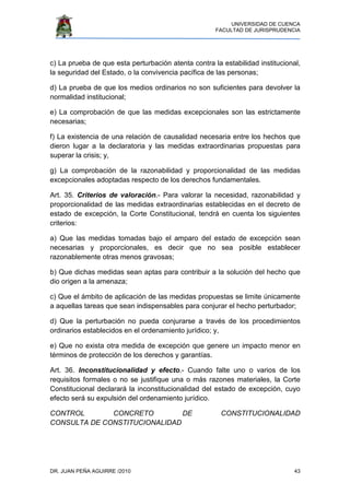 UNIVERSIDAD DE CUENCA
FACULTAD DE JURISPRUDENCIA
DR. JUAN PEÑA AGUIRRE /2010 43
c) La prueba de que esta perturbación atenta contra la estabilidad institucional,
la seguridad del Estado, o la convivencia pacífica de las personas;
d) La prueba de que los medios ordinarios no son suficientes para devolver la
normalidad institucional;
e) La comprobación de que las medidas excepcionales son las estrictamente
necesarias;
f) La existencia de una relación de causalidad necesaria entre los hechos que
dieron lugar a la declaratoria y las medidas extraordinarias propuestas para
superar la crisis; y,
g) La comprobación de la razonabilidad y proporcionalidad de las medidas
excepcionales adoptadas respecto de los derechos fundamentales.
Art. 35. Criterios de valoración.- Para valorar la necesidad, razonabilidad y
proporcionalidad de las medidas extraordinarias establecidas en el decreto de
estado de excepción, la Corte Constitucional, tendrá en cuenta los siguientes
criterios:
a) Que las medidas tomadas bajo el amparo del estado de excepción sean
necesarias y proporcionales, es decir que no sea posible establecer
razonablemente otras menos gravosas;
b) Que dichas medidas sean aptas para contribuir a la solución del hecho que
dio origen a la amenaza;
c) Que el ámbito de aplicación de las medidas propuestas se limite únicamente
a aquellas tareas que sean indispensables para conjurar el hecho perturbador;
d) Que la perturbación no pueda conjurarse a través de los procedimientos
ordinarios establecidos en el ordenamiento jurídico; y,
e) Que no exista otra medida de excepción que genere un impacto menor en
términos de protección de los derechos y garantías.
Art. 36. Inconstitucionalidad y efecto.- Cuando falte uno o varios de los
requisitos formales o no se justifique una o más razones materiales, la Corte
Constitucional declarará la inconstitucionalidad del estado de excepción, cuyo
efecto será su expulsión del ordenamiento jurídico.
CONTROL CONCRETO DE CONSTITUCIONALIDAD
CONSULTA DE CONSTITUCIONALIDAD
 