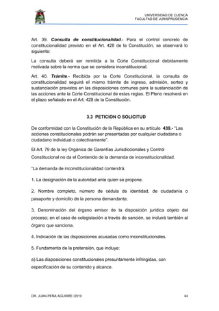 UNIVERSIDAD DE CUENCA
FACULTAD DE JURISPRUDENCIA
DR. JUAN PEÑA AGUIRRE /2010 44
Art. 39. Consulta de constitucionalidad.- Para el control concreto de
constitucionalidad previsto en el Art. 428 de la Constitución, se observará lo
siguiente:
La consulta deberá ser remitida a la Corte Constitucional debidamente
motivada sobre la norma que se considera inconstitucional.
Art. 40. Trámite.- Recibida por la Corte Constitucional, la consulta de
constitucionalidad seguirá el mismo trámite de ingreso, admisión, sorteo y
sustanciación previstos en las disposiciones comunes para la sustanciación de
las acciones ante la Corte Constitucional de estas reglas. El Pleno resolverá en
el plazo señalado en el Art. 428 de la Constitución.
3.3 PETICION O SOLICITUD
De conformidad con la Constitución de la República en su artículo 439.- “Las
acciones constitucionales podrán ser presentadas por cualquier ciudadana o
ciudadano individual o colectivamente”.
El Art. 79 de la ley Orgánica de Garantías Jurisdiccionales y Control
Constitucional no da el Contenido de la demanda de inconstitucionalidad.
“La demanda de inconstitucionalidad contendrá:
1. La designación de la autoridad ante quien se propone.
2. Nombre completo, número de cédula de identidad, de ciudadanía o
pasaporte y domicilio de la persona demandante.
3. Denominación del órgano emisor de la disposición jurídica objeto del
proceso; en el caso de colegislación a través de sanción, se incluirá también al
órgano que sanciona.
4. Indicación de las disposiciones acusadas como inconstitucionales.
5. Fundamento de la pretensión, que incluye:
a) Las disposiciones constitucionales presuntamente infringidas, con
especificación de su contenido y alcance.
 
