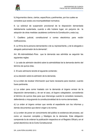 UNIVERSIDAD DE CUENCA
FACULTAD DE JURISPRUDENCIA
DR. JUAN PEÑA AGUIRRE /2010 45
b) Argumentos claros, ciertos, específicos y pertinentes, por los cuales se
considera que exista una incompatibilidad normativa.
6. La solicitud de suspensión provisional de la disposición demandada
debidamente sustentada, cuando a ello hubiere lugar; sin perjuicio de la
adopción de otras medidas cautelares conforme la Constitución y esta Ley.
7. Casillero judicial, constitucional o correo electrónico para recibir
notificaciones.
8. La firma de la persona demandante o de su representante, y de la abogada o
abogado patrocinador de la demanda”.
Art. 80.-Admisibilidad.-Para que la demanda sea admitida se seguirán las
siguientes reglas:
1. La sala de admisión decidirá sobre la admisibilidad de la demanda dentro del
término de quince días.
2. El auto admisorio tendrá el siguiente contenido:
a) La decisión sobre la admisión de la demanda.
b) La orden de recabar información que fuere necesaria para resolver, cuando
fuere pertinente.
c) La orden para correr traslado con la demanda al órgano emisor de la
disposición demandada y, de ser el caso, al órgano colegislador, concediendo
el término de quince días para que intervenga cuando lo considere necesario,
defendiendo o impugnando la constitucionalidad de la norma demandada.
d) La orden al órgano emisor que remita el expediente con los informes y
demás documentos que dieron origen a la norma.
e) La orden de poner en conocimiento del público la existencia del proceso, así
como un resumen completo y fidedigno de la demanda. Esta obligación
comprende la de ordenar la publicación respectiva en el Registro Oficial y en el
portal electrónico de la Corte Constitucional.
 