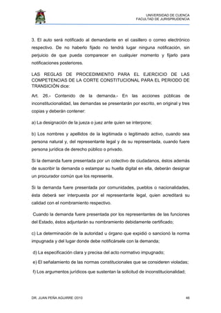 UNIVERSIDAD DE CUENCA
FACULTAD DE JURISPRUDENCIA
DR. JUAN PEÑA AGUIRRE /2010 46
3. El auto será notificado al demandante en el casillero o correo electrónico
respectivo. De no haberlo fijado no tendrá lugar ninguna notificación, sin
perjuicio de que pueda comparecer en cualquier momento y fijarlo para
notificaciones posteriores.
LAS REGLAS DE PROCEDIMIENTO PARA EL EJERCICIO DE LAS
COMPETENCIAS DE LA CORTE CONSTITUCIONAL PARA EL PERIODO DE
TRANSICIÓN dice:
Art. 26.- Contenido de la demanda.- En las acciones públicas de
inconstitucionalidad, las demandas se presentarán por escrito, en original y tres
copias y deberán contener:
a) La designación de la jueza o juez ante quien se interpone;
b) Los nombres y apellidos de la legitimada o legitimado activo, cuando sea
persona natural y, del representante legal y de su representada, cuando fuere
persona jurídica de derecho público o privado.
Si la demanda fuere presentada por un colectivo de ciudadanos, éstos además
de suscribir la demanda o estampar su huella digital en ella, deberán designar
un procurador común que los represente.
Si la demanda fuere presentada por comunidades, pueblos o nacionalidades,
ésta deberá ser interpuesta por el representante legal, quien acreditará su
calidad con el nombramiento respectivo.
Cuando la demanda fuere presentada por los representantes de las funciones
del Estado, éstos adjuntarán su nombramiento debidamente certificado;
c) La determinación de la autoridad u órgano que expidió o sancionó la norma
impugnada y del lugar donde debe notificársele con la demanda;
d) La especificación clara y precisa del acto normativo impugnado;
e) El señalamiento de las normas constitucionales que se consideren violadas;
f) Los argumentos jurídicos que sustentan la solicitud de inconstitucionalidad;
 