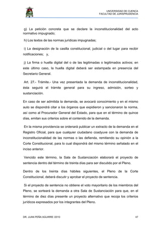 UNIVERSIDAD DE CUENCA
FACULTAD DE JURISPRUDENCIA
DR. JUAN PEÑA AGUIRRE /2010 47
g) La petición concreta que se declare la inconstitucionalidad del acto
normativo impugnado;
h) Los textos de las normas jurídicas impugnadas;
i) La designación de la casilla constitucional, judicial o del lugar para recibir
notificaciones; y,
j) La firma o huella digital del o de las legitimadas o legitimados activos; en
este último caso, la huella digital deberá ser estampada en presencia del
Secretario General.
Art. 27.- Trámite.- Una vez presentada la demanda de inconstitucionalidad,
ésta seguirá el trámite general para su ingreso, admisión, sorteo y
sustanciación.
En caso de ser admitida la demanda, se avocará conocimiento y en el mismo
auto se dispondrá citar a los órganos que expidieron y sancionaron la norma,
así como al Procurador General del Estado, para que en el término de quince
días, emitan sus criterios sobre el contenido de la demanda.
En la misma providencia se ordenará publicar un extracto de la demanda en el
Registro Oficial, para que cualquier ciudadano coadyuve con la demanda de
inconstitucionalidad de las normas o las defienda, remitiendo su opinión a la
Corte Constitucional, para lo cual dispondrá del mismo término señalado en el
inciso anterior.
Vencido este término, la Sala de Sustanciación elaborará el proyecto de
sentencia dentro del término de treinta días para ser discutido por el Pleno.
Dentro de los treinta días hábiles siguientes, el Pleno de la Corte
Constitucional, deberá discutir y aprobar el proyecto de sentencia.
Si el proyecto de sentencia no obtiene el voto mayoritario de los miembros del
Pleno, se sorteará la demanda a otra Sala de Sustanciación para que, en el
término de diez días presente un proyecto alternativo que recoja los criterios
jurídicos expresados por los integrantes del Pleno.
 