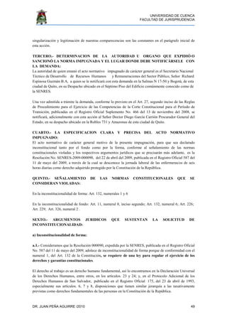 UNIVERSIDAD DE CUENCA
FACULTAD DE JURISPRUDENCIA
DR. JUAN PEÑA AGUIRRE /2010 49
singularización y legitimación de nuestras comparecencias son las constantes en el parágrafo inicial de
esta acción.
TERCERO.- DETERMINACION DE LA AUTORIDAD U ORGANO QUE EXPIDIÓ O
SANCIONÓ LA NORMA IMPUGNADA Y EL LUGAR DONDE DEBE NOTIFICÁRSELE CON
LA DEMANDA:
La autoridad de quien emanó el acto normativo impugnado de carácter general es el Secretario Nacional
Técnico de Desarrollo de Recursos Humanos y Remuneraciones del Sector Público, Señor Richard
Espinosa Guzmán B.A, a quien se le notificará con esta demanda en la Salinas N 17-50 y Bogotá, de esta
ciudad de Quito, en su Despacho ubicado en el Séptimo Piso del Edificio comúnmente conocido como de
la SENRES.
Una vez admitida a trámite la demanda, conforme lo previsto en el Art. 27, segundo inciso de las Reglas
de Procedimiento para el Ejercicio de las Competencias de la Corte Constitucional para el Período de
Transición, publicadas en el Registro Oficial Suplemento No. 466 del 13 de noviembre del 2008, se
notificará, adicionalmente con esta acción al Señor Doctor Diego García Carrión Procurador General del
Estado, en su despacho ubicado en la Robles 731 y Amazonas de esta ciudad de Quito.
CUARTO.- LA ESPECIFICACION CLARA Y PRECISA DEL ACTO NORMATIVO
IMPUGNADO:
El acto normativo de carácter general motivo de la presente impugnación, para que sea declarado
inconstitucional tanto por el fondo como por la forma, conforme al señalamiento de las normas
constitucionales violadas y los respectivos argumentos jurídicos que se precisarán más adelante, es la
Resolución No. SENRES-2009-000090, del 22 de abril del 2009, publicada en el Registro Oficial 587 del
11 de mayo del 2009, a través de la cual se desconoce la jornada laboral de las enfermeras/os de seis
horas diarias como derecho adquirido protegido por la Constitución de la República.
QUINTO.- SEÑALAMIENTO DE LAS NORMAS CONSTITUCIONALES QUE SE
CONSIDERAN VIOLADAS:
En la inconstitucionalidad de forma: Art. 132, numerales 1 y 6
En la inconstitucionalidad de fondo: Art. 11, numeral 8, inciso segundo; Art. 132, numeral 6; Art. 226;
Art. 229; Art. 326, numeral 2 .
SEXTO.- ARGUMENTOS JURIDICOS QUE SUSTENTAN LA SOLICITUD DE
INCONSTITUCIONALIDAD:
a) Inconstitucionalidad de forma:
a.1.- Consideramos que la Resolución 000090, expedida por la SENRES, publicada en el Registro Oficial
No. 587 del 11 de mayo del 2009, adolece de inconstitucionalidad de forma porque de conformidad con el
numeral 1, del Art. 132 de la Constitución, se requiere de una ley para regular el ejercicio de los
derechos y garantías constitucionales.
El derecho al trabajo es un derecho humano fundamental, así lo encontramos en la Declaración Universal
de los Derechos Humanos, entre otros, en los artículos. 23 y 24; y, en el Protocolo Adicional de los
Derechos Humanos de San Salvador, publicado en el Registro Oficial 175, del 23 de abril de 1993,
especialmente sus artículos. 6, 7 y 8, disposiciones que tienen similar jerarquía a las taxativamente
previstas como derechos fundamentales de las personas en la Constitución de la República.
 