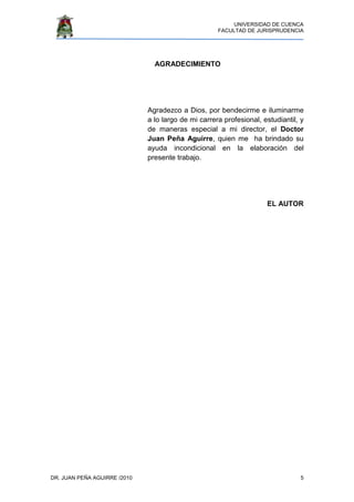 UNIVERSIDAD DE CUENCA
FACULTAD DE JURISPRUDENCIA
DR. JUAN PEÑA AGUIRRE /2010 5
AGRADECIMIENTO
Agradezco a Dios, por bendecirme e iluminarme
a lo largo de mi carrera profesional, estudiantil, y
de maneras especial a mi director, el Doctor
Juan Peña Aguirre, quien me ha brindado su
ayuda incondicional en la elaboración del
presente trabajo.
EL AUTOR
 