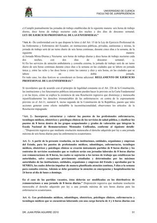 UNIVERSIDAD DE CUENCA
FACULTAD DE JURISPRUDENCIA
DR. JUAN PEÑA AGUIRRE /2010 51
c) Cumplir puntualmente las jornadas de trabajo establecidas de la siguiente manera: seis horas de trabajo
diurno, doce horas de trabajo nocturno cada dos noches y dos días de descanso semanal;
LEY DE EJERCICIO PROFESIONAL DE LAS ENFERMERAS.”
“Art. 6.- De conformidad con lo que dispone la letra c) del Art. 13 de la Ley de Ejercicio Profesional de
las Enfermeras y Enfermeros del Ecuador, en instituciones públicas, privadas, autónomas y mixtas, la
jornada de trabajo será de un turno diario de seis horas continuas, durante cinco días a la semana, de la
siguiente manera:
a) Jornada Mixta Diurna y Nocturna: seis horas de trabajo diurno y doce horas de trabajo nocturno cada
dos noches, con dos días de descanso semanal; y,
b) En los servicios de atención ambulatoria y consulta externa, la jornada de trabajo será de un turno
diario de seis horas continuas durante cinco días a la semana en las ciudades que se labore en jornada
única y, entre las ocho y las doce horas y entre las catorce y diez y seis horas, en las ciudades que se
labore en doble jornada.
En todo caso, los días festivos se considerará en forma adicional. REGLAMENTO DE EJERCICIO
PROFESIONAL DE LAS ENFERMERAS.”
Si recordamos que de acuerdo con el principio de legalidad constante en el Art. 226 de la Constitución,
las instituciones y los funcionarios públicos únicamente pueden hacer lo previsto en la Carta Fundamental
y en las leyes, cómo se explica la existencia de una Resolución regresiva que disminuye y menoscaba
injustificadamente los derechos irrenunciables de las enfermeras/os en contra de lo expresamente
previsto en el Art.11, numeral 8, inciso segundo de la Constitución de la República, puesto que tales
acciones generan como efecto ineludible la inconstitucionalidad; observemos los artículos de la
Resolución impugnada:
“Art. 2.- Incorporar, estructurar y valorar los puestos de los profesionales enfermeras/os,
tecnólogos médicos, obstetrices y psicólogos clínicos de los servicios de salud pública, y clasificar los
puestos de 8 horas dentro de los grupos ocupacionales y grados de valoración que integran la
Escala Nacional de Remuneraciones Mensuales Unificadas, conforme al siguiente detalle:
…”Disposición regresiva que mediante resolución menoscaba el derecho adquirido por ley a una jornada
máxima de seis horas diarias para las enfermeras/os ecuatorianos.
Art. 3.- A partir de la presente resolución, en las instituciones, entidades, organismos y empresas
del Estado, para los puestos de profesionales médicos, odontólogos, enfermeras/os, tecnólogos
médicos, obstetrices y psicólogos clínicos se crearán únicamente partidas de 8 horas diarias y los
contratos de servicios ocasionales que se realicen serán con jornadas laborales de 8 horas diarias
con remuneraciones de 8 horas, los cuales se sujetarán a los turnos de trabajo que establezcan las
autoridades, salvo excepciones previamente estudiadas y determinadas por las máximas
autoridades de las instituciones, entidades, organismos y empresas del Estado y aprobadas por la
SENRES, las cuales deberán impulsar de manera planificada atención continua, 5 días a la semana
para consulta externa. Además se debe garantizar la atención en emergencias y hospitalización las
24 horas al día de lunes a domingo.
En el caso de las partidas vacantes, éstas deberán ser modificadas en los distributivos de
remuneraciones a una jornada de 8 horas diarias.” Disposición regresiva que mediante resolución
menoscaba el derecho adquirido por ley a una jornada máxima de seis horas diarias para las
enfermeras/os ecuatorianos.
Art. 4.- Los profesionales médicos, odontólogos, obstetrices, psicólogos clínicos, enfermeras/os y
tecnólogos médicos que se encuentran laborando con una carga horaria de 4 y 6 horas diarias con
 