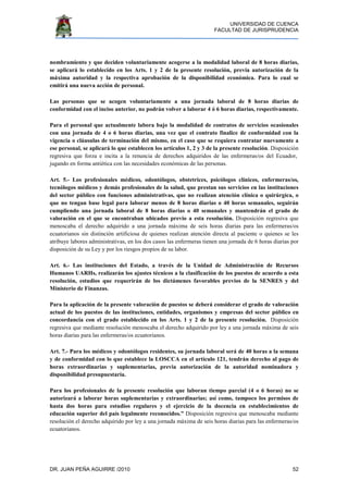 UNIVERSIDAD DE CUENCA
FACULTAD DE JURISPRUDENCIA
DR. JUAN PEÑA AGUIRRE /2010 52
nombramiento y que deciden voluntariamente acogerse a la modalidad laboral de 8 horas diarias,
se aplicará lo establecido en los Arts. 1 y 2 de la presente resolución, previa autorización de la
máxima autoridad y la respectiva aprobación de la disponibilidad económica. Para lo cual se
emitirá una nueva acción de personal.
Las personas que se acogen voluntariamente a una jornada laboral de 8 horas diarias de
conformidad con el inciso anterior, no podrán volver a laborar 4 ó 6 horas diarias, respectivamente.
Para el personal que actualmente labora bajo la modalidad de contratos de servicios ocasionales
con una jornada de 4 o 6 horas diarias, una vez que el contrato finalice de conformidad con la
vigencia o cláusulas de terminación del mismo, en el caso que se requiera contratar nuevamente a
ese personal, se aplicará lo que establecen los artículos 1, 2 y 3 de la presente resolución. Disposición
regresiva que forza e incita a la renuncia de derechos adquiridos de las enfermeras/os del Ecuador,
jugando en forma antiética con las necesidades económicas de las personas.
Art. 5.- Los profesionales médicos, odontólogos, obstetrices, psicólogos clínicos, enfermeras/os,
tecnólogos médicos y demás profesionales de la salud, que prestan sus servicios en las instituciones
del sector público con funciones administrativas, que no realizan atención clínica o quirúrgica, o
que no tengan base legal para laborar menos de 8 horas diarias o 40 horas semanales, seguirán
cumpliendo una jornada laboral de 8 horas diarias o 40 semanales y mantendrán el grado de
valoración en el que se encontraban ubicados previo a esta resolución. Disposición regresiva que
menoscaba el derecho adquirido a una jornada máxima de seis horas diarias para las enfermeras/os
ecuatorianos sin distinción artificiosa de quienes realizan atención directa al paciente o quienes se les
atribuye labores administrativas, en los dos casos las enfermeras tienen una jornada de 6 horas diarias por
disposición de su Ley y por los riesgos propios de su labor.
Art. 6.- Las instituciones del Estado, a través de la Unidad de Administración de Recursos
Humanos UARHs, realizarán los ajustes técnicos a la clasificación de los puestos de acuerdo a esta
resolución, estudios que requerirán de los dictámenes favorables previos de la SENRES y del
Ministerio de Finanzas.
Para la aplicación de la presente valoración de puestos se deberá considerar el grado de valoración
actual de los puestos de las instituciones, entidades, organismos y empresas del sector público en
concordancia con el grado establecido en los Arts. 1 y 2 de la presente resolución. Disposición
regresiva que mediante resolución menoscaba el derecho adquirido por ley a una jornada máxima de seis
horas diarias para las enfermeras/os ecuatorianos.
Art. 7.- Para los médicos y odontólogos residentes, su jornada laboral será de 40 horas a la semana
y de conformidad con lo que establece la LOSCCA en el artículo 121, tendrán derecho al pago de
horas extraordinarias y suplementarias, previa autorización de la autoridad nominadora y
disponibilidad presupuestaria.
Para los profesionales de la presente resolución que laboran tiempo parcial (4 o 6 horas) no se
autorizará a laborar horas suplementarias y extraordinarias; así como, tampoco los permisos de
hasta dos horas para estudios regulares y el ejercicio de la docencia en establecimientos de
educación superior del país legalmente reconocidos.” Disposición regresiva que menoscaba mediante
resolución el derecho adquirido por ley a una jornada máxima de seis horas diarias para las enfermeras/os
ecuatorianos.
 