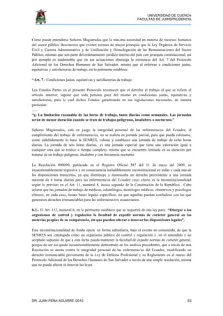 UNIVERSIDAD DE CUENCA
FACULTAD DE JURISPRUDENCIA
DR. JUAN PEÑA AGUIRRE /2010 53
Cómo puede entenderse Señores Magistrados que la máxima autoridad en materia de recursos humanos
del sector público desconozca que existen normas de mayor jerarquía que la Ley Orgánica de Servicio
Civil y Carrera Administrativa y de Unificación y Homologación de las Remuneraciones del Sector
Público, mismas que son parte del ordenamiento jurídico interno del país con jerarquía constitucional; así
por ejemplo es inadmisible que en sus actuaciones abstraiga la existencia del Art. 7 del Protocolo
Adicional de los Derechos Humanos de San Salvador, mismo que al referirse a condiciones justas,
equitativas y satisfactorias de trabajo, en lo pertinente establece:
“Art. 7.- Condiciones justas, equitativas y satisfactorias de trabajo
Los Estados Partes en el presente Protocolo reconocen que el derecho al trabajo al que se refiere el
artículo anterior, supone que toda persona goce del mismo en condiciones justas, equitativas y
satisfactorias, para lo cual dichos Estados garantizarán en sus legislaciones nacionales, de manera
particular:
…..
“g. La limitación razonable de las horas de trabajo, tanto diarias como semanales. Las jornadas
serán de menor duración cuando se trate de trabajos peligrosos, insalubres o nocturnos;”
Señores Magistrados, está en juego la integridad personal de las enfermeras/os del Ecuador, el
cumplimiento del trabajo de enfermeras/os, no se realiza en jornada parcial, para que pueda estimarse,
como indebidamente lo hace la SENRES, valorar y establecer una jornada de trabajo de ocho horas
diarias. La jornada de seis horas diarias, es una jornada especial que tiene una valoraciòn igual a
cualquier otra que se realice a tiempo completo, misma que se encuentra limitada en su duración por
tratarse de un trabajo peligroso, insalubre y con frecuencia nocturno.
La Resolución 000090, publicada en el Registro Oficial 587 del 11 de mayo del 2009, es
incuestionablemente regresiva y en consecuencia ineludiblemente inconstitucional en todas y cada una de
las disposiciones transcritas, ya que disminuye y menoscaba un derecho preexistente a una jornada
máxima de 6 horas diarias para las enfermeras/os del Ecuador cuyo efecto es la inconstitucionalidad
según lo previsto en el Art. 11, numeral 8, inciso segundo de la Constitución de la República . Cabe
aclarar que las jornadas de trabajo de médicos, odontólogos, tecnólogos médicos, obstetrices y psicólogos
clínicos, en cada caso, tienen bases legales específicas sin que aquellas puedan confudirse con las que
generaron derechos irrenunciables para las enfermeras/ros ecuatorianos.
b.2.- El Art. 132, numeral 6, en lo pertinente establece que se requerirá de una ley para: “Otorgar a los
organismos de control y regulación la facultad de expedir normas de carácter general en las
materias propias de su competencia, sin que puedan alterar o innovar las disposiciones legales”.
Esta inconstitucionalidad de fondo opera en forma subsidiaria, bajo el evento no consentido, de que la
SENRES sea catalogada como un organismo público de control y regulación y en el entendido y no
aceptado supuesto de que a esta fecha pueda mantener la facultad de expedir normas de carácter general,
porque de ser así queda incuestionablemente demostrado en los análisis precedentes, que a través de una
Resolución se atenta contra la integridad personal de las enfermeras/os del Ecuador, modificando un
derecho irrenunciable proveniente de la Ley de Defensa Profesional y su Reglamento en el marco del
Protocolo Adicional de los Derechos Humanos de San Salvador a través de una simple resolución, misma
que no puede alterar ni innovar las leyes.
 