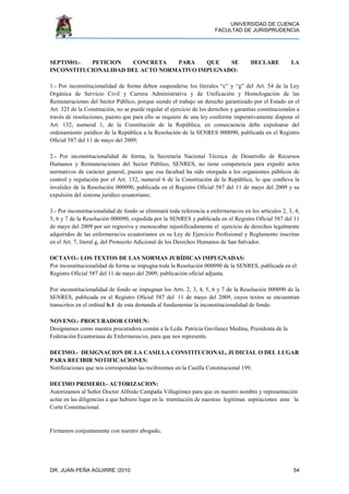 UNIVERSIDAD DE CUENCA
FACULTAD DE JURISPRUDENCIA
DR. JUAN PEÑA AGUIRRE /2010 54
SEPTIMO.- PETICION CONCRETA PARA QUE SE DECLARE LA
INCONSTITUCIONALIDAD DEL ACTO NORMATIVO IMPUGNADO:
1.- Por inconstitucionalidad de forma deben suspenderse los literales “c” y “g” del Art. 54 de la Ley
Orgánica de Servicio Civil y Carrera Administrativa y de Unificación y Homologación de las
Remuneraciones del Sector Público, porque siendo el trabajo un derecho garantizado por el Estado en el
Art. 325 de la Constitución, no se puede regular el ejercicio de los derechos y garantías constitucionales a
través de resoluciones, puesto que para ello se requiere de una ley conforme imperativamente dispone el
Art. 132, numeral 1, de la Constitución de la República, en consecuencia debe expulsarse del
ordenamiento jurídico de la República a la Resolución de la SENRES 000090, publicada en el Registro
Oficial 587 del 11 de mayo del 2009;
2.- Por inconstitucionalidad de forma, la Secretaría Nacional Técnica de Desarrollo de Recursos
Humanos y Remuneraciones del Sector Público, SENRES, no tiene competencia para expedir actos
normativos de carácter general, puesto que esa facultad ha sido otorgada a los organismos públicos de
control y regulación por el Art. 132, numeral 6 de la Constitución de la República, lo que conlleva la
invalidez de la Resolución 000090, publicada en el Registro Oficial 587 del 11 de mayo del 2009 y su
expulsión del sistema jurídico ecuatoriano;
3.- Por inconstitucionalidad de fondo se eliminará toda referencia a enfermeras/os en los artículos 2, 3, 4,
5, 6 y 7 de la Resolución 000090, expedida por la SENRES y publicada en el Registro Oficial 587 del 11
de mayo del 2009 por ser regresiva y menoscabar injustificadamente el ejercicio de derechos legalmente
adquiridos de las enfermeras/os ecuatorianos en su Ley de Ejercicio Profesional y Reglamento inscritas
en el Art. 7, literal g, del Protocolo Adicional de los Derechos Humanos de San Salvador.
OCTAVO.- LOS TEXTOS DE LAS NORMAS JURÍDICAS IMPUGNADAS:
Por inconstitucionalidad de forma se impugna toda la Resolución 000090 de la SENRES, publicada en el
Registro Oficial 587 del 11 de mayo del 2009, publicación oficial adjunta.
Por inconstitucionalidad de fondo se impugnan los Arts. 2, 3, 4, 5, 6 y 7 de la Resolución 000090 de la
SENRES, publicada en el Registro Oficial 587 del 11 de mayo del 2009, cuyos textos se encuentran
transcritos en el ordinal b.1 de esta demanda al fundamentar la inconstitucionalidad de fondo.
NOVENO.- PROCURADOR COMUN:
Designamos como nuestra procuradora común a la Lcda. Patricia Gavilanez Medina, Presidenta de la
Federación Ecuatoriana de Enfermeras/os, para que nos represente.
DECIMO.- DESIGNACION DE LA CASILLA CONSTITUCIONAL, JUDICIAL O DEL LUGAR
PARA RECIBIR NOTIFICACIONES:
Notificaciones que nos correspondan las recibiremos en la Casilla Constitucional 199.
DECIMO PRIMERO.- AUTORIZACION:
Autorizamos al Señor Doctor Alfredo Campaña Villagómez para que en nuestro nombre y representación
actúe en las diligencias a que hubiere lugar en la tramitación de nuestras legítimas aspiraciones ante la
Corte Constitucional.
Firmamos conjuntamente con nuestro abogado,
 