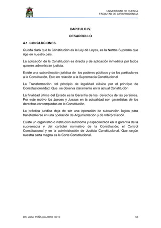 UNIVERSIDAD DE CUENCA
FACULTAD DE JURISPRUDENCIA
DR. JUAN PEÑA AGUIRRE /2010 55
CAPITULO IV.
DESARROLLO
4.1. CONCLUCIONES.
Queda claro que la Constitución es la Ley de Leyes, es la Norma Suprema que
rige en nuestro país.
La aplicación de la Constitución es directa y de aplicación inmediata por todos
quienes administran justicia.
Existe una subordinación jurídica de los poderes públicos y de los particulares
a la Constitución. Esto en relación a la Supremacía Constitucional
La Transformación del principio de legalidad clásico por el principio de
Constitucionalidad. Que se observa claramente en la actual Constitución
La finalidad última del Estado es la Garantía de los derechos de las personas.
Por este motivo los Jueces y Juezas en la actualidad son garantistas de los
derechos contemplados en la Constitución.
La práctica jurídica deja de ser una operación de subsunción lógica para
transformarse en una operación de Argumentación y de Interpretación.
Existe un organismo o institución autónoma y especializada en la garantía de la
supremacía y del carácter normativo de la Constitución; el Control
Constitucional y en la administración de Justicia Constitucional. Que según
nuestra carta magna es la Corte Constitucional.
 