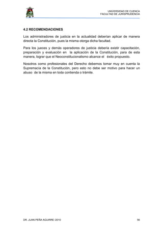 UNIVERSIDAD DE CUENCA
FACULTAD DE JURISPRUDENCIA
DR. JUAN PEÑA AGUIRRE /2010 56
4.2 RECOMENDACIONES
Los administradores de justicia en la actualidad deberían aplicar de manera
directa la Constitución, pues la misma otorga dicha facultad.
Para los jueces y demás operadores de justicia debería existir capacitación,
preparación y evaluación en la aplicación de la Constitución, para de esta
manera, lograr que el Neoconstitucionalismo alcance el éxito propuesto.
Nosotros como profesionales del Derecho debemos tomar muy en cuenta la
Supremacía de la Constitución, pero esto no debe ser motivo para hacer un
abuso de la misma en toda contienda o trámite.
 