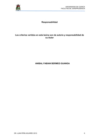 UNIVERSIDAD DE CUENCA
FACULTAD DE JURISPRUDENCIA
DR. JUAN PEÑA AGUIRRE /2010 6
Responsabilidad
Los criterios vertidos en esta tesina son de autoría y responsabilidad de
su Autor
ANIBAL FABIAN BERMEO GUANGA
 
