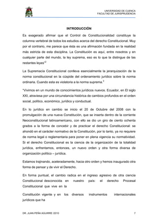UNIVERSIDAD DE CUENCA
FACULTAD DE JURISPRUDENCIA
DR. JUAN PEÑA AGUIRRE /2010 7
INTRODUCCIÓN
Es exagerado afirmar que el Control de Constitucionalidad constituye la
columna vertebral de todos los estudios acerca del derecho Constitucional. Muy
por el contrario, me parece que ésta es una afirmación fundada en la realidad
más estricta de esta disciplina. La Constitución es aquí, entre nosotros y en
cualquier parte del mundo, la ley suprema, eso es lo que la distingue de las
restantes leyes”2
La Supremacía Constitucional conlleva esencialmente la jerarquización de la
norma constitucional en la cúspide del ordenamiento jurídico sobre la norma
ordinaria. Cuando esta es violatoria a la norma suprema.3
“Vivimos en un mundo de conocimientos jurídicos nuevos. Ecuador, en El siglo
XXI, atraviesa por una circunstancia histórica de cambios profundos en el orden
social, político, económico, jurídico y conductual.
En lo jurídico en cambio se inicio el 20 de Octubre del 2008 con la
promulgación de una nueva Constitución, que se inserta dentro de la corriente
Neoconstitucional latinoamericano, con ello se dio un giro de ciento ochenta
grados a la forma de concebir y de practicar el derecho Constitucional: se
ahondó en el carácter normativo de la Constitución, por lo tanto, ya no requiere
de norma legal o reglamentaria para poner en plena vigencia su normatividad.
Si el derecho Constitucional es la ciencia de la organización de la totalidad
jurídica, enfrentamos, entonces, un nuevo orden y otra forma diversa de
organización político – jurídica.
Estamos trajinando, aceleradamente, hacia otro orden y hemos inaugurado otra
forma de pensar y de vivir el Derecho.
En forma puntual, el cambio radica en el ingreso agresivo de otra ciencia
Constitucional desconocida en nuestro país: el derecho Procesal
Constitucional que vive en la
Constitución vigente y en los diversos instrumentos internacionales
jurídicos que ha
 