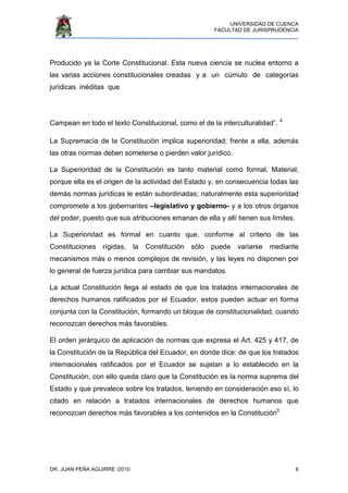 UNIVERSIDAD DE CUENCA
FACULTAD DE JURISPRUDENCIA
DR. JUAN PEÑA AGUIRRE /2010 8
Producido ya la Corte Constitucional. Esta nueva ciencia se nuclea entorno a
las varias acciones constitucionales creadas y a un cúmulo de categorías
jurídicas inéditas que
Campean en todo el texto Constitucional, como el de la interculturalidad”. 4
La Supremacía de la Constitución implica superioridad; frente a ella, además
las otras normas deben someterse o pierden valor jurídico.
La Superioridad de la Constitución es tanto material como formal. Material,
porque ella es el origen de la actividad del Estado y, en consecuencia todas las
demás normas jurídicas le están subordinadas; naturalmente esta superioridad
compromete a los gobernantes –legislativo y gobierno- y a los otros órganos
del poder, puesto que sus atribuciones emanan de ella y allí tienen sus límites.
La Superioridad es formal en cuanto que, conforme al criterio de las
Constituciones rígidas, la Constitución sólo puede variarse mediante
mecanismos más o menos complejos de revisión, y las leyes no disponen por
lo general de fuerza jurídica para cambiar sus mandatos.
La actual Constitución llega al estado de que los tratados internacionales de
derechos humanos ratificados por el Ecuador, estos pueden actuar en forma
conjunta con la Constitución, formando un bloque de constitucionalidad, cuando
reconozcan derechos más favorables.
El orden jerárquico de aplicación de normas que expresa el Art. 425 y 417, de
la Constitución de la República del Ecuador, en donde dice: de que los tratados
internacionales ratificados por el Ecuador se sujetan a lo establecido en la
Constitución, con ello queda claro que la Constitución es la norma suprema del
Estado y que prevalece sobre los tratados, teniendo en consideración eso sì, lo
citado en relación a tratados internacionales de derechos humanos que
reconozcan derechos más favorables a los contenidos en la Constitución5
 