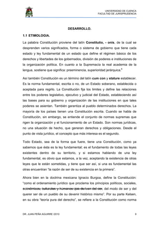 UNIVERSIDAD DE CUENCA
FACULTAD DE JURISPRUDENCIA
DR. JUAN PEÑA AGUIRRE /2010 9
6.- Trujillo Gastelum Bernardo, Supremacía Constitucional, Wikipedia, la enciclopedia libre.
DESARROLLO.
1.1 ETIMOLOGIA.
La palabra Constitución proviene del latín Constitutio, - onis, de la cual se
desprenden varios significados, forma o sistema de gobierno que tiene cada
estado y ley fundamental de un estado que define el régimen básico de los
derechos y libertades de los gobernados, división de poderes e instituciones de
la organización política. En cuanto a la Supremacía la real academia de la
lengua, sostiene que significa: preeminencia, superioridad jerárquica.6
Así también Constitución es un término del latín cum con y stature establecer.
Es la norma fundamental, escrita o no, de un Estado soberano, establecida o
aceptada para regirlo. La Constitución fija los limites y define las relaciones
entre los poderes legislativo, ejecutivo y judicial del Estado, estableciendo así
las bases para su gobierno y organización de las instituciones en que tales
poderes se asientan. También garantiza al pueblo determinados derechos. La
mayoría de los países tienen una Constitución escrita. Cuando se habla de
Constitución, sin embargo, se entiende el conjunto de normas supremas que
rigen la organización y el funcionamiento de un Estado. Son normas jurídicas,
no una situación de hecho, que generan derechos y obligaciones. Desde el
punto de vista jurídico, el concepto que más interesa es el segundo.
Todo Estado, sea de la forma que fuere, tiene una Constitución, como ya
sabemos que ésta es la ley fundamental; es el fundamento de todas las leyes
existentes dentro de su territorio, y si estamos hablando de una ley
fundamental, es obvio que estamos, a la vez, aceptando la existencia de otras
leyes que le están sometidas, y tiene que ser así, si una es fundamental las
otras encuentran “la razón de ser de su existencia en la primera”.
Ahora bien en la doctrina mexicana Ignacio Burgoa, define la Constitución:
“como el ordenamiento jurídico que proclama los principios políticos, sociales,
económicos, culturales y humanos que derivan del ser, del modo de ser y del
querer ser de un pueblo de su devenir histórico mismo”. Por su parte Kelsen,
en su obra “teoría pura del derecho”, se refiere a la Constitución como norma
 