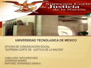 OFICINA DE COMUNICACIÓN SOCIAL
“SUPREMA CORTE DE JUSTICIA DE LA NACIÓN”
CABALLERO TAPIA ARÍSTIDES
CARRANZA MARIEN
MARTÍNEZ HERNÁNDEZ DIANA A.
UNIVERSIDAD TECNOLóGICA DE MÈXICO
 