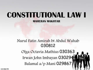 CONSTITUTIONAL LAW I
MAHERAN MAKHTAR

Nurul Fatin Amirah bt Abdul Wahab
030812
Olga Octavia Mathius 030363
Irwan John Imbayan 030294
Balamal a/p Mani 029867

 