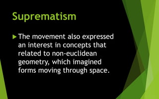 Suprematism
 The movement also expressed
an interest in concepts that
related to non-euclidean
geometry, which imagined
forms moving through space.
 