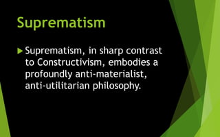 Suprematism
 Suprematism, in sharp contrast
to Constructivism, embodies a
profoundly anti-materialist,
anti-utilitarian philosophy.
 