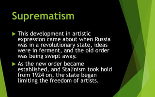 Suprematism
 This development in artistic
expression came about when Russia
was in a revolutionary state, ideas
were in ferment, and the old order
was being swept away.
 As the new order became
established, and Stalinism took hold
from 1924 on, the state began
limiting the freedom of artists.
 
