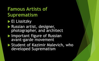 Famous Artists of
Suprematism
 El Lissitzky
 Russian artist, designer,
photographer, and architect
 Important figure of Russian
avant-garde movement
 Student of Kazimir Malevich, who
developed Suprematism
 