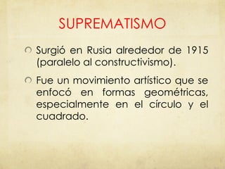 SUPREMATISMO Surgió en Rusia alrededor de 1915 (paralelo al constructivismo). Fue un movimiento artístico que se enfocó en formas geométricas, especialmente en el círculo y el cuadrado. 