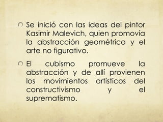 Se inició con las ideas del pintor Kasimir Malevich, quien promovía la abstracción geométrica y el arte no figurativo. El cubismo promueve la abstracción y de allí provienen los movimientos artísticos del constructivismo y el suprematismo. 