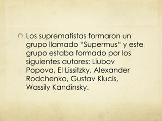Los suprematistas formaron un grupo llamado  “ Supermus “  y este grupo estaba formado por los siguientes autores: Liubov Popova, El Lissitzky, Alexander Rodchenko, Gustav Klucis, Wassily Kandinsky. 