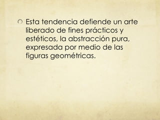 Esta tendencia defiende un arte liberado de fines prácticos y estéticos, la abstracción pura, expresada por medio de las figuras geométricas. 