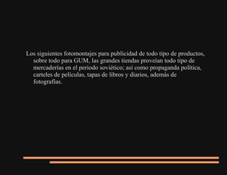 Los siguientes fotomontajes para publicidad de todo tipo de productos,
sobre todo para GUM, las grandes tiendas proveían todo tipo de
mercaderías en el periodo soviético; así como propaganda política,
carteles de películas, tapas de libros y diarios, además de
fotografías.
 